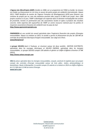 Contact presse:
Amélie Beaujard | Responsable communication
abe@finergreen.fr
01 49 54 55 83
L’Agence des MicroProjets (AMP), fondée en 2000, est un programme de l’ONG La Guilde. Sa mission
est d’aider au financement et à la mise en œuvre de petits projets de solidarité internationale. Depuis
2013, l’AMP bénéficie du soutien de l’Agence Française de Développement (AFD) pour financer une
centaine de projets par an, avec des dotations pouvant aller jusqu’à 15 000 € par projet. Avec 1300
projets soutenus à ce jour, l’AMP a développé une expertise dans le domaine irremplaçable des actions
de proximité, menées en partenariat avec des associations locales et aptes à produire des résultats
concrets. Cette expertise fait aujourd’hui de l’AMP un centre ressource national pour les petites et
moyennes associations françaises de solidarité avec les pays du Sud.
http://www.agencemicroprojets.org
FINERGREEN est une société de conseil spécialisée dans l’ingénierie financière des projets d’énergies
renouvelables. Depuis sa création en 2013, la société a permis le financement de plus de 100 M€ de
centrales de production électrique d’origine renouvelable. Son siège est à Paris.
www.finergreen.fr
Le groupe SOLVEO, basé à Toulouse, se structure autour de deux sociétés : MATEOS ELECTRICITE,
spécialisée dans les ouvrages électriques et SOLVEO ENERGIE, spécialisée dans les énergies
renouvelables. Le groupe SOLVEO compte 130 salariés et génère un chiffre d’affaires d’environ 37 M€
(2012).
http://www.solveo-energie.com
VOL-V, acteur spécialisé dans les énergies renouvelables, conçoit, construit et exploite pour son propre
compte des centrales d’énergie renouvelable autour de trois pôles : éolien, photovoltaïque et
biométhane. Basée à Montpellier, la société compte 35 salariés et a réalisé en 2014 un chiffre d’affaires
de 17,2 M€ dont 15 M€ de vente d’énergie.
www.vol-v.com
 