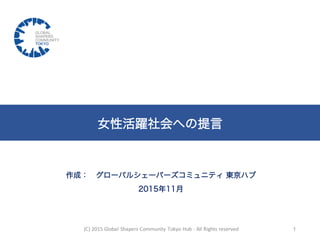 作成： グローバルシェーパーズコミュニティ 東京ハブ
2015年11月
女性活躍社会への提言
(C)	
  2015	
  Global	
  Shapers	
  Community	
  Tokyo	
  Hub	
  -­‐ All	
  Rights	
  reserved 1
 