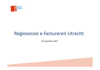 Regiosessie	
  e-­‐factureren	
  Utrecht	
  
25	
  november	
  2015	
  
 