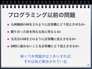 プログラミング以前の問題
● 九州地図の何をどのように計算機にどう覚えさせるか?
● 隣り合った県を異なる色に塗るとは?
● 交差点の何をどのように計算機に覚えさせるか?
● 同時に進めないことを計算機にどう覚えさせるか?
解くべき問題がはっきりすれば,
それは殆ど解決されている.
10
 