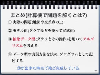 まとめ(計算機で問題を解くとは?)
① 実際の問題(地図や交差点の...)
② モデル化(グラフなどを使って定式化)
③ 抽象データ型(グラフとその操作)を用いてアルゴ
リズムを考える.
④ データ型の実現方法を決め, プログラムとして記
述する.
③が出来た時点で殆ど完成している. 16
 