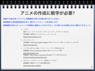 アニメの作成に数学が必要?
• アバター 
監督: ジェームズ・キャメロン (ターミネーター, タイタニックなど) 
VFX制作: WETAディジタル (ニュージーランド) 
https://www.wetafx.co.nz/
• スターウォーズ 
VFX制作: Industrial Light & Magic (米カリフォルニア州, シンガポール, カナダ) 
http://www.ilm.com/
• メリダとおそろしの森, トイストーリー, アナと雪の女王など 
映像制作: Pixar Animation Studio (米カリフォルニア州) 
http://www.pixar.com/ 
映像制作: Walt Disney Animation Studio (アナと雪の女王など) 
http://www.disneyanimation.com/
• ポケモン, イナズマ・イレブン, 妖怪ウォッチなど 
映像制作: OLMデジタル (東京都渋谷区) 
http://www.olm.co.jp/olm/ 
4
映画の名前は知っていても, 映像制作会社の名前は知られていません.
映像制作に研究開発部門があり, 数学とコンピュータを活用します.
映像制作会社のホームページを映像の素晴らしさだけでなく, その奥にある技術も含めて眺めてみましょう.
 