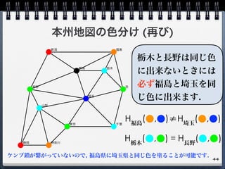 本州地図の色分け (再び)
44
H福島
(●,●)≠H埼玉
(●,●)
H栃木
(●,●) = H長野
(●,●)
ケンプ鎖が繋がっていないので, 福島県に埼玉県と同じ色を塗ることが可能です.
栃木と長野は同じ色
に出来ないときには
必ず福島と埼玉を同
じ色に出来ます.
 