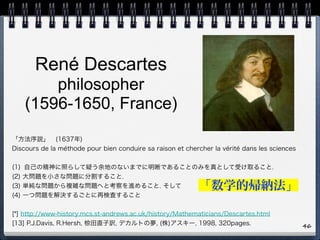 René Descartes 
philosopher  
(1596-1650, France)
46
「方法序説」 (1637年)
Discours de la méthode pour bien conduire sa raison et chercher la vérité dans les sciences
(1) 自己の精神に照らして疑う余地のないまでに明晰であることのみを真として受け取ること.
(2) 大問題を小さな問題に分割すること.
(3) 単純な問題から複雑な問題へと考察を進めること. そして
(4) 一つ問題を解決するごとに再検査すること
[*] http://www-history.mcs.st-andrews.ac.uk/history/Mathematicians/Descartes.html
[13] P.J.Davis, R.Hersh, 椋田直子訳, デカルトの夢, (株)アスキー, 1998, 320pages.
「数学的帰納法」
 