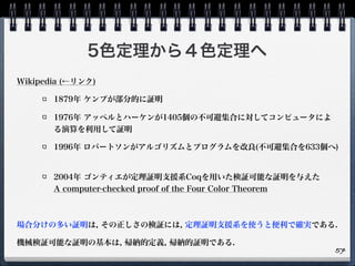 5色定理から４色定理へ
Wikipedia (←リンク)
1879年 ケンプが部分的に証明
1976年 アッペルとハーケンが1405個の不可避集合に対してコンピュータによ
る演算を利用して証明
1996年 ロバートソンがアルゴリズムとプログラムを改良(不可避集合を633個へ)
2004年 ゴンティエが定理証明支援系Coqを用いた検証可能な証明を与えた 
A computer-checked proof of the Four Color Theorem
場合分けの多い証明は, その正しさの検証には, 定理証明支援系を使うと便利で確実である.
機械検証可能な証明の基本は, 帰納的定義, 帰納的証明である.
57
 