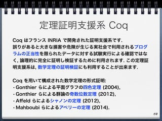 定理証明支援系 Coq
58
Coq はフランス INRIA で開発された証明支援系です.
誤りがあると大きな損害や危険が生じる実社会で利用されるプログ
ラムの正当性を限られたデータに対する試験実行による確認ではな
く, 論理的に完全に証明し検証するために利用されます. この定理証
明支援系は, 数学定理の証明検証にも利用することが出来ます.
Coq を用いて構成された数学定理の形式証明:
•Gonthier らによる平面グラフの四色定理 (2004),
•Gonthier らによる群論の奇数位数定理 (2012),
•Aﬀeld らによるシャノンの定理 (2012),
•Mahboubi らによるアペリーの定理 (2014).
 