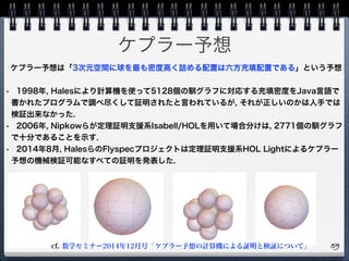 ケプラー予想
59
ケプラー予想は「3次元空間に球を最も密度高く詰める配置は六方充填配置である」という予想
• 1998年, Halesにより計算機を使って5128個の馴グラフに対応する充填密度をJava言語で
書かれたプログラムで調べ尽くして証明されたと言われているが, それが正しいのかは人手では
検証出来なかった.
• 2006年, Nipkowらが定理証明支援系Isabell/HOLを用いて場合分けは, 2771個の馴グラフ
で十分であることを示す.
• 2014年8月, HalesらのFlyspecプロジェクトは定理証明支援系HOL Lightによるケプラー
予想の機械検証可能なすべての証明を発表した.
cf. 数学セミナー2014年12月号「ケプラー予想の計算機による証明と検証について」
 