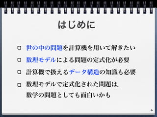 はじめに
世の中の問題を計算機を用いて解きたい
数理モデルによる問題の定式化が必要
計算機で扱えるデータ構造の知識も必要
数理モデルで定式化された問題は,  
数学の問題としても面白いかも
6
 