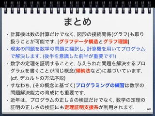 まとめ
• 計算機は数の計算だけでなく, 図形の接続関係(グラフ)も取り
扱うことが可能です. [グラフデータ構造とグラフ理論]
• 現実の問題を数学の問題に翻訳し, 計算機を用いてプログラム
で解決します. (後半を意識した前半が重要です!)
• 数学の定理を証明することと, 与えられた問題を解決するプロ
グラムを書くことが同じ概念(帰納法など)に基づいています.  
(cf. デカルトの方法序説)
• すなわち, (その概念に基づく)プログラミングの練習は数学の
問題解決能力の育成にも重要です.
• 近年は、プログラムの正しさの検証だけでなく, 数学の定理の
証明の正しさの検証にも定理証明支援系が利用されます. 60
 