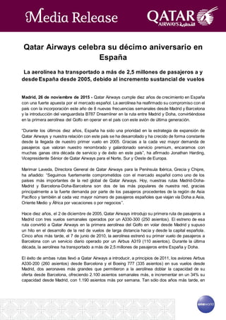Qatar Airways celebra su décimo aniversario en
España
La aerolínea ha transportado a más de 2,5 millones de pasajeros a y
desde España desde 2005, debido al incremento sustancial de vuelos
Madrid, 26 de noviembre de 2015 - Qatar Airways cumple diez años de crecimiento en España
con una fuerte apuesta por el mercado español. La aerolínea ha reafirmado su compromiso con el
país con la incorporación este año de 8 nuevas frecuencias semanales desde Madrid y Barcelona
y la introducción del vanguardista B787 Dreamliner en la ruta entre Madrid y Doha, convirtiéndose
en la primera aerolínea del Golfo en operar en el país con este avión de última generación.
“Durante los últimos diez años, España ha sido una prioridad en la estrategia de expansión de
Qatar Airways y nuestra relación con este país se ha desarrollado y ha crecido de forma constante
desde la llegada de nuestro primer vuelo en 2005. Gracias a la cada vez mayor demanda de
pasajeros que valoran nuestro renombrado y galardonado servicio premium, encaramos con
muchas ganas otra década de servicio y de éxito en este país”, ha afirmado Jonathan Harding,
Vicepresidente Sénior de Qatar Airways para el Norte, Sur y Oeste de Europa.
Marimar Laveda, Directora General de Qatar Airways para la Península Ibérica, Grecia y Chipre,
ha añadido: “Seguimos fuertemente comprometidos con el mercado español como uno de los
países más importantes de la red global de Qatar Airways. Hoy, nuestras rutas Madrid-Doha-
Madrid y Barcelona-Doha-Barcelona son dos de las más populares de nuestra red, gracias
principalmente a la fuerte demanda por parte de los pasajeros procedentes de la región de Asia
Pacífico y también al cada vez mayor número de pasajeros españoles que viajan vía Doha a Asia,
Oriente Medio y África por vacaciones o por negocios”.
Hace diez años, el 2 de diciembre de 2005, Qatar Airways introdujo su primera ruta de pasajeros a
Madrid con tres vuelos semanales operados por un A330-300 (250 asientos). El estreno de esa
ruta convirtió a Qatar Airways en la primera aerolínea del Golfo en volar desde Madrid y supuso
un hito en el desarrollo de la red de vuelos de larga distancia hacia y desde la capital española.
Cinco años más tarde, el 7 de junio de 2010, la aerolínea estrenó su primer vuelo de pasajeros a
Barcelona con un servicio diario operado por un Airbus A319 (110 asientos). Durante la última
década, la aerolínea ha transportado a más de 2,5 millones de pasajeros entre España y Doha.
El éxito de ambas rutas llevó a Qatar Airways a introducir, a principios de 2011, los aviones Airbus
A330-200 (260 asientos) desde Barcelona y el Boeing 777 (335 asientos) en sus vuelos desde
Madrid, dos aeronaves más grandes que permitieron a la aerolínea doblar la capacidad de su
oferta desde Barcelona, ofreciendo 2.100 asientos semanales más, e incrementar en un 34% su
capacidad desde Madrid, con 1.190 asientos más por semana. Tan sólo dos años más tarde, en
 