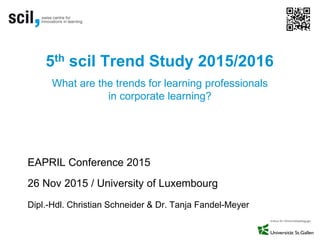 5th scil Trend Study 2015/2016
EAPRIL Conference 2015
26 Nov 2015 / University of Luxembourg
Dipl.-Hdl. Christian Schneider & Dr. Tanja Fandel-Meyer
What are the trends for learning professionals
in corporate learning?
 