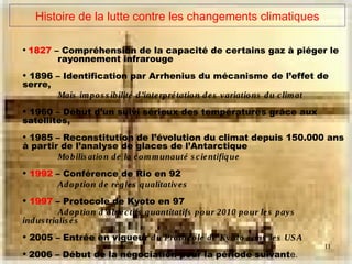 11
Histoire de la lutte contre les changements climatiques
• 1827 – Compréhension de la capacité de certains gaz à piéger le
rayonnement infrarouge
• 1896 – Identification par Arrhenius du mécanisme de l’effet de
serre,
Mais impos s ibilité d’interprétation des variations du climat
• 1960 – Début d’un suivi sérieux des températures grâce aux
satellites,
• 1985 – Reconstitution de l’évolution du climat depuis 150.000 ans
à partir de l’analyse de glaces de l’Antarctique
Mobilis ation de la communauté s cientifique
• 1992 – Conférence de Rio en 92
Adoption de règles qualitatives
• 1997 – Protocole de Kyoto en 97
Adoption d’objectifs quantitatifs pour 2010 pour les pays
indus trialis és
• 2005 – Entrée en vigueur du Protocole de Kyoto s ans les USA
• 2006 – Début de la négociation pour la période suivante.
 