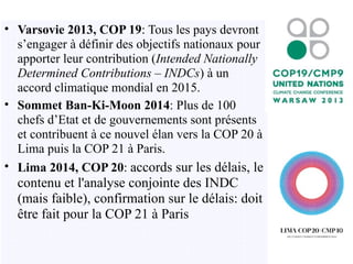 • Varsovie 2013, COP 19: Tous les pays devront
s’engager à définir des objectifs nationaux pour
apporter leur contribution (Intended Nationally
Determined Contributions – INDCs) à un
accord climatique mondial en 2015.
• Sommet Ban-Ki-Moon 2014: Plus de 100
chefs d’Etat et de gouvernements sont présents
et contribuent à ce nouvel élan vers la COP 20 à
Lima puis la COP 21 à Paris.
• Lima 2014, COP 20: accords sur les délais, le
contenu et l'analyse conjointe des INDC
(mais faible), confirmation sur le délais: doit
être fait pour la COP 21 à Paris
 
