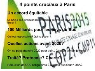 4 points cruciaux à Paris
Un accord équitable
La Chine doit diminuer ces émissions comme un pays riche ? Le
Brézil ?
100 Milliards pour les pays du Sud
Qui est responsable ? Qui va payer ?
Quelles actions avant 2020?
On ne peut attendre 2020 pour agir... Chaque année compte.
Traité? Protocole? Charte?
Réduction de CO2 obligatoires ? Quelles punitions? USA?
 