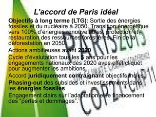 Objectifs à long terme (LTG): Sortie des énergies
fossiles et du nucléaire à 2050. Transition énergétique
vers 100% d’énergies renouvelables, protection et
restauration des ressources forestières. Fin de la
déforestation en 2050.
Actions ambitieuses avant 2020
Cycle d’évalutation tous les 5 ans pour les
engagements nationaux dès 2020 avec effet cliquet
pour augmenter les ambitions.
Accord juridiquement contraignant objectifs inclus.
Phasing-out des subsides et investissements dans
les énergies fossiles
Engagement clairs sur l’adaptation et le financement
des “pertes et dommages”.’
L’accord de Paris idéal
 