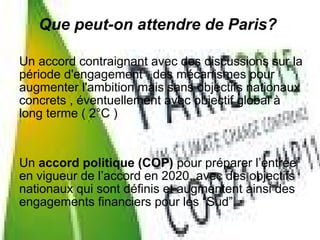 Un accord contraignant avec des discussions sur la
période d'engagement , des mécanismes pour
augmenter l'ambition mais sans objectifs nationaux
concrets , éventuellement avec objectif global à
long terme ( 2°C )
Un accord politique (COP) pour préparer l’entrée
en vigueur de l’accord en 2020, avec des objectifs
nationaux qui sont définis et augmentent ainsi des
engagements financiers pour les “Sud”.
Que peut-on attendre de Paris?
 