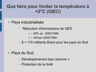 Que faire pour limiter la température à
+2°C (GIEC)
● Pays industrialisés
– Réduction d'émmissions de GES :
● – 95% en 2050/1990
● – 40%en 2020/1990
– $ = 110 milliards $/ans pour les pays du Sud
● Pays du Sud
– Dévelopemenent bas carbone =
– Protection de la forêt
 