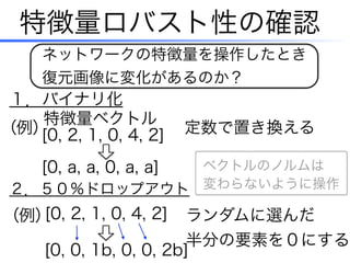 特徴量ロバスト性の確認
１．バイナリ化
２．５０％ドロップアウト
定数で置き換える[0, 2, 1, 0, 4, 2]（例）
[0, a, a, 0, a, a]
特徴量ベクトル
ネットワークの特徴量を操作したとき
復元画像に変化があるのか？
（例） ランダムに選んだ
半分の要素を０にする
[0, 2, 1, 0, 4, 2]
[0, 0, 1b, 0, 0, 2b]
ベクトルのノルムは
変わらないように操作
 