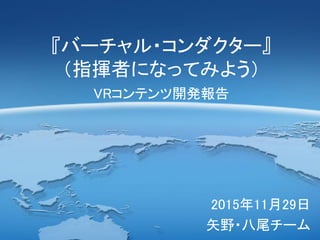 『バーチャル・コンダクター』
（指揮者になってみよう）
VRコンテンツ開発報告
2015年11月29日
矢野・八尾チーム
 