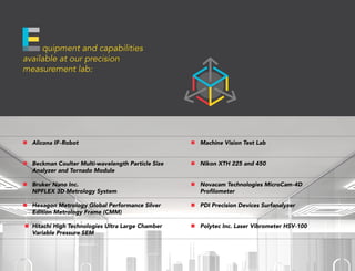 quipment and capabilities
available at our precision
measurement lab:
n	 Alicona IF-Robot
n	 Beckman Coulter Multi-wavelength Particle Size
Analyzer and Tornado Module
n	 Bruker Nano Inc. 					
NPFLEX 3D Metrology System
n	 Hexagon Metrology Global Performance Silver
Edition Metrology Frame (CMM)
n	 Hitachi High Technologies Ultra Large Chamber
Variable Pressure SEM
n	 Machine Vision Test Lab
n	 Nikon XTH 225 and 450
n	 Novacam Technologies MicroCam-4D
Profilometer
n	 PDI Precision Devices Surfanalyzer
n	 Polytec Inc. Laser Vibrometer HSV-100
 