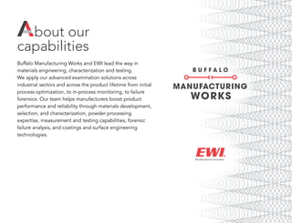 bout our
capabilities
Buffalo Manufacturing Works and EWI lead the way in
materials engineering, characterization and testing.
We apply our advanced examination solutions across
industrial sectors and across the product lifetime from initial
process optimization, to in-process monitoring, to failure
forensics. Our team helps manufacturers boost product
performance and reliability through materials development,
selection, and characterization, powder processing
expertise, measurement and testing capabilities, forensic
failure analysis, and coatings and surface engineering
technologies.
A
 