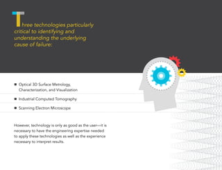 n	 Optical 3D Surface Metrology, 	
Characterization, and Visualization
n	 Industrial Computed Tomography
n	 Scanning Electron Microscope
However, technology is only as good as the user—it is
necessary to have the engineering expertise needed
to apply these technologies as well as the experience
necessary to interpret results.
hree technologies particularly
critical to identifying and
understanding the underlying
cause of failure:
 