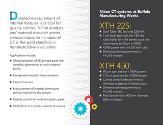 Nikon CT systems at Buffalo
Manufacturing Works
XTH 225:
n	 Dual Tube: 180 keV and 225 keV
n	 1 µm focal spot with the 180 keV
tube (holds for <3W power, spot size
rises linearly to 20 µm at 20W)
n	 450W power with the 225 keV tube
n	 Dimensional measurements to
4+L/42 microns
XTH 450:
n	 80 µm spot size for <100W power
n	 113 µm spot size for <450W power
n	 Curved Linear Detector Array to
minimize scattering in thicker parts
n	 Dimensional measurements to
4+L/42 microns
n	 Max Sample Size: 600 mm diameter,
600 mm height
etailed measurement of
internal features is critical for
quality control, failure analysis
and material research across
various industries—industrial
CT is the gold standard in
nondestructive evaluation.
Applications include:
n	 Characterization of 3D printed parts with
complex geometries or multi-material
builds
n	 Composite material characterization
n	 Failure forensics
n	 Measurement of internal dimensions
without sectioning the sample
n	 Quality control of metal and plastic parts
n	 Verification of complex internal structures
 