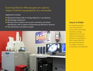 Applications include:
n	 Elemental analysis with an energy dispersive x-ray detector
n	 Morphology assessment
n	 Microstructure analysis such as grain orientation and phase
identification with an electron backscattering diffraction detector
n	 Size distribution and defect analysis
Hitachi S-3700N
A variable pressure
scanning electron
microscope with large
chamber, energy
dispersive x-ray, and
electron backscatter
detection capabilities
that is optimized for
the characterization
of metals, ceramics,
composites, and plastics.
Scanning Electron Microscopes are used to
inspect material topographies at a nanoscale.
 