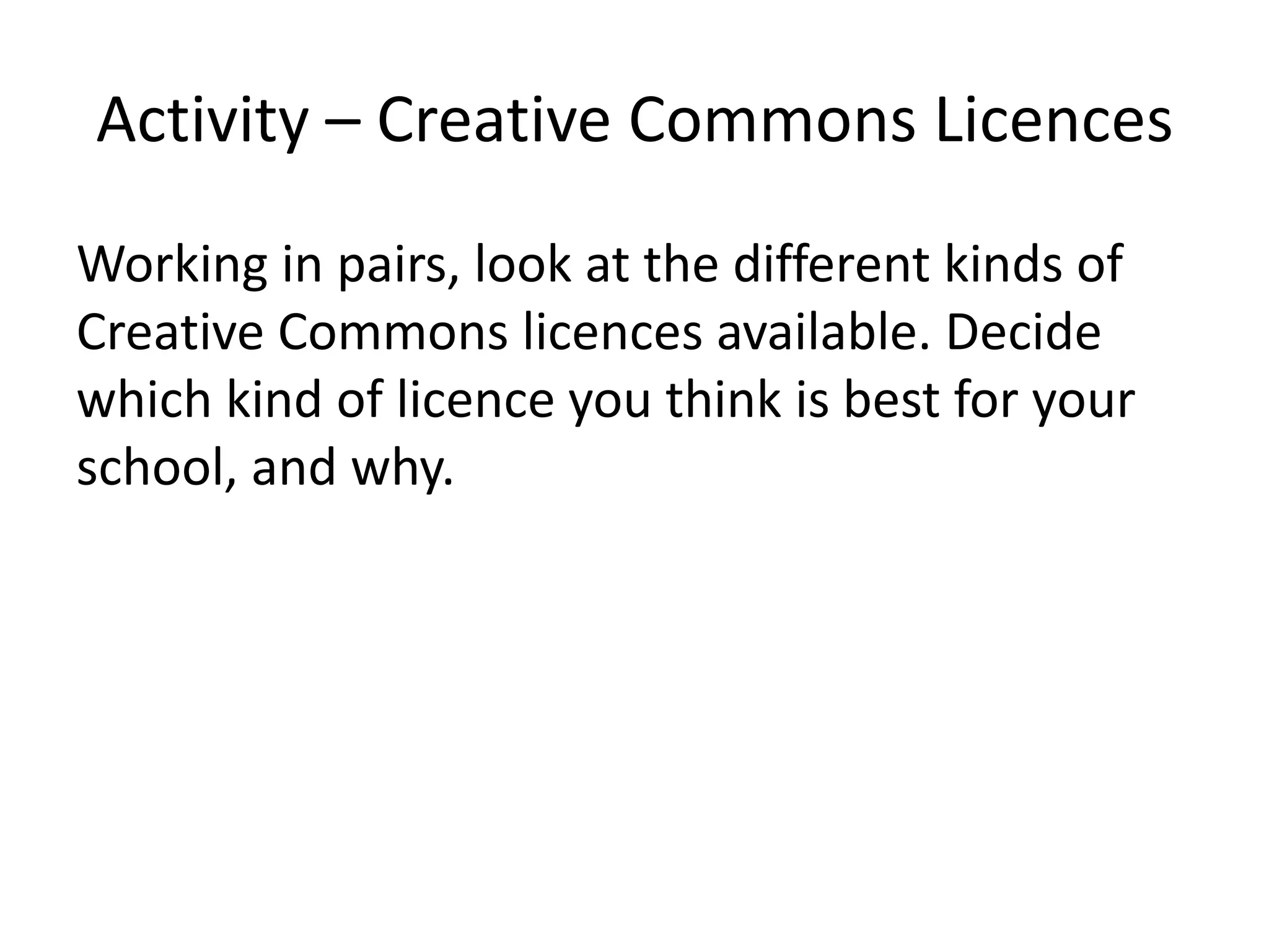 Activity – Creative Commons Licences
Working in pairs, look at the different kinds of
Creative Commons licences available. Decide
which kind of licence you think is best for your
school, and why.
 