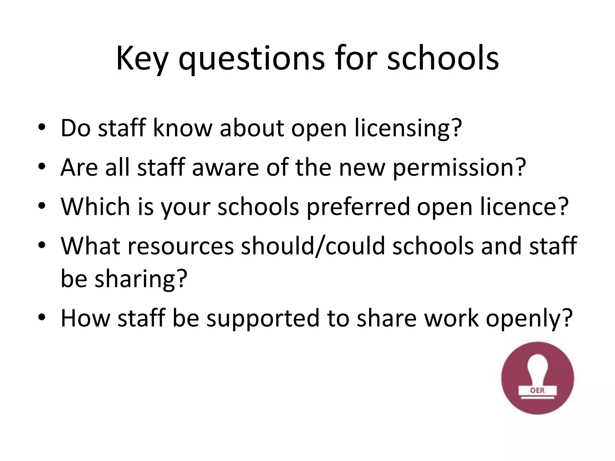 Key questions for schools
• Do staff know about open licensing?
• Are all staff aware of the new permission?
• Which is your schools preferred open licence?
• What resources should/could schools and staff
be sharing?
• How staff be supported to share work openly?
 