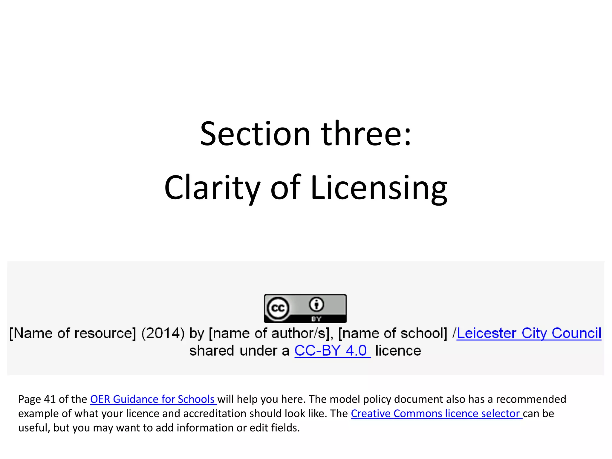 Section three:
Clarity of Licensing
Page 41 of the OER Guidance for Schools will help you here. The model policy document also has a recommended
example of what your licence and accreditation should look like. The Creative Commons licence selector can be
useful, but you may want to add information or edit fields.
 
