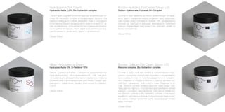 Booster Hydrating Eye Cream Serum +25
Sodium Hyaluronate, Hydranet 24h Complex
Сочетая в себе наиболее активные увлажняющие ингреди-
енты, крем – сыворотка глубоко увлажняет кожу, предотвра-
щая потерю влаги клетками в течение 24h, одновременно
улучшая ее текстуру и уменьшая возможность появления
морщин. Выравнивает кожу вокруг глаз, смягчает, делает ее
более шелковистой.
Объем 335мл.
Hydrobalance Soft Cream
Hyaluronic Acide 2,5%, Bio Hydrantion complex
Легкий крем содержит интеллектуальную увлажняющую си-
стему Bio Hydrantion complex и Гиалуроновою кислоту. Эта
двойная комбинация глубоко увлажняет кожу и регулирует
естественный баланс увлажненности кожи в течении 12 ча-
сов, одновременно улучшая ее текстуру и уменьшая возмож-
ность появления морщин. Крем дарит коже длительное ощу-
щение свежести, делая кожу гладкой и увлажненной.
Объем 335мл.
Booster Collagen Eye Cream Serum +35
Atecoron complex, Bio Hydrantion complex
Сочетая в себе наиболее активные косметические ингре-
диенты, сыворотка способствует подтяжке и выравниванию
кожи в области глаз, не вызывая раздражения и покрасне-
ния, избавляет от следов усталости и стресса, активно спо-
собствует повышению эластичности кожи. Входящий в со-
став Atecoron complex активно укрепляет кожу вокруг глаз,
повышает ее упругость, способствует разглаживанию мелких
морщин. Сочетание таких активных структурных элементов,
как Atecoron complex и Bio Hydrantion complex стимулируют
выработку собственных белков соединительной ткани в клет-
ках дермы, глубоко увлажняют кожу, предотвращая потерю
влаги клетками.
Объем 335мл.
Ultra+ Hydrobalance Cream
Hyaluronic Acide 5%, D-Pantenol 10%
Легкий, освежающий крем с рекордным содержанием гиа-
луроновой кислоты - 5% и провитамина В5 - 10%. Эта двой-
ная комбинация, обладает Ultra пролонгированным, глубоким
увлажняющим и регенерирующим действием, снимает раз-
дражение и покраснение, придает коже мягкость и бархати-
стость.
Объем 335мл.
 