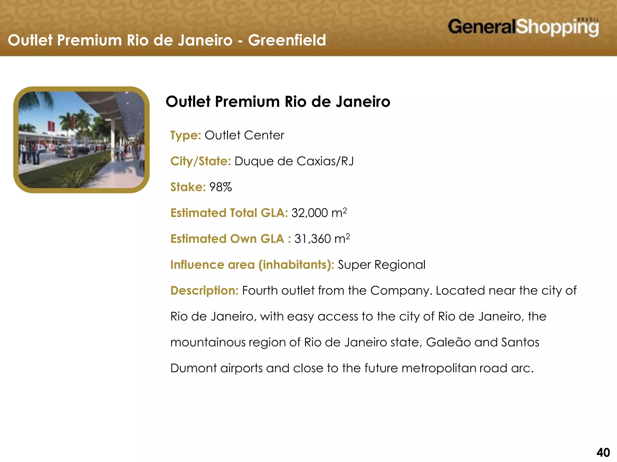 404040
Outlet Premium Rio de Janeiro
Outlet Premium Rio de Janeiro - Greenfield
Type: Outlet Center
City/State: Duque de Caxias/RJ
Stake: 98%
Estimated Total GLA: 32,000 m2
Estimated Own GLA : 31,360 m2
Influence area (inhabitants): Super Regional
Description: Fourth outlet from the Company. Located near the city of
Rio de Janeiro, with easy access to the city of Rio de Janeiro, the
mountainous region of Rio de Janeiro state, Galeão and Santos
Dumont airports and close to the future metropolitan road arc.
 