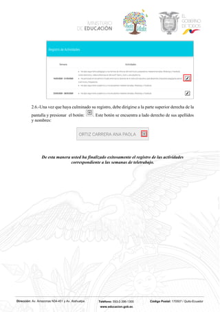 Dirección: Av. Amazonas N34-451 y Av. Atahualpa Teléfono: 593-2-396-1300 Código Postal: 170507 / Quito-Ecuador
www.educacion.gob.ec
2.6.-Una vez que haya culminado su registro, debe dirigirse a la parte superior derecha de la
pantalla y presionar el botón: . Este botón se encuentra a lado derecho de sus apellidos
y nombres:
De esta manera usted ha finalizado exitosamente el registro de las actividades
correspondiente a las semanas de teletrabajo.
 