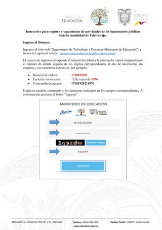 Dirección: Av. Amazonas N34-451 y Av. Atahualpa Teléfono: 593-2-396-1300 Código Postal: 170507 / Quito-Ecuador
www.educacion.gob.ec
Instructivo para registro y seguimiento de actividades de los funcionarios públicos
bajo la modalidad de Teletrabajo.
Ingreso al Sistema:
Ingresar al sitio web “Seguimiento de Teletrabajo a Docentes-Ministerio de Educación”, a
través del siguiente enlace : aplicaciones.educacion.gob.ec/teletrabajo
El usuario de ingreso corresponde al número de cédula y la contraseña estará compuesta por
el número de cédula seguido de los dígitos correspondientes al año de nacimiento, sin
espacios y sin caracteres especiales, por ejemplo:
• Número de cédula: 1718192021
• Fecha de nacimiento: 12 de mayo de 1976
• Contraseña de acceso: 17181920211976
Digite su usuario, contraseña y los caracteres indicados en los campos correspondientes. A
continuación presione el botón “Ingresar”.
 