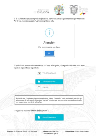 Dirección: Av. Amazonas N34-451 y Av. Atahualpa Teléfono: 593-2-396-1300 Código Postal: 170507 / Quito-Ecuador
www.educacion.gob.ec
Si es la primera vez que ingresa al aplicativo, se visualizará el siguiente mensaje “Atención:
Por favor, registre sus datos”, presione el botón OK.
El aplictivo le presentará dos módulos: 1) Datos principales y 2)Agenda, ubicados en la parte
superior izquierda de la pantalla:
1.-Ingrese al módulo “Datos Principales”:
Recuerde que: La información correspondiente a “Datos Principales” debe ser llenada una sola vez,
mientras que, la información del módulo “Agenda” requiere que se registren las actividades realizadas
por cada semana vencida de teletrabajo.
 