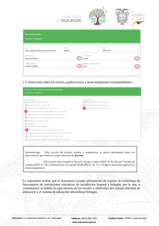 Dirección: Av. Amazonas N34-451 y Av. Atahualpa Teléfono: 593-2-396-1300 Código Postal: 170507 / Quito-Ecuador
www.educacion.gob.ec
1.3.-Seleccione todos los niveles, grados/cursos y áreas/asignaturas correspondientes:
Es importante aclarar que el formulario recepta información de registro de teletrabajo de
funcionarios de instituciones educativas de jurisdicción hispana y bilingüe, por lo que, a
continuación se detalla la equivalencia de los niveles o subniveles del sistema nacional de
educación y el sistema de educación intercultural bilingüe:
Recuerde que: 1)La sección de niveles, grados y asignaturas se activa únicamente para los
funcionarios que tienen el cargo o función de docente.
2)Si el nivel seleccionado es Inicial 1 (Grupo 3 años)-EIFC (U.9), Inicial 2 (Grupo de
4 años)-EIFC (U.10) y Preparatoria (1er.grado EGB)-IPS (U. de 11 a 15) no es necesario regisrar las
áreas/asignaturas.
 