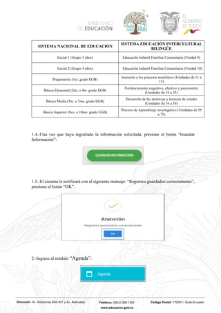 Dirección: Av. Amazonas N34-451 y Av. Atahualpa Teléfono: 593-2-396-1300 Código Postal: 170507 / Quito-Ecuador
www.educacion.gob.ec
SISTEMA NACIONAL DE EDUCACIÓN
SISTEMA EDUCACIÓN INTERCULTURAL
BILINGÜE
Inicial 1 (Grupo 3 años) Educación Infantil Familiar Comunitaria (Unidad 9)
Inicial 2 (Grupo 4 años) Educación Infantil Familiar Comunitaria (Unidad 10)
Preparatoria (1er. grado EGB)
Inserción a los procesos semióticos (Unidades de 11 a
15)
Básica Elemental (2do. a 4to. grado EGB)
Fortalecimiento cognitivo, afectivo y psicomotriz
(Unidades de 16 a 33)
Básica Media (5to. a 7mo. grado EGB)
Desarrollo de las destrezas y técnicas de estudio
(Unidades de 34 a 54)
Básica Superior (8vo. a 10mo. grado EGB)
Proceso de Aprendizaje investigativo (Unidades de 55
a 75)
1.4.-Una vez que haya registrado la información solicitada, presione el botón “Guardar
Información”:
1.5.-El sistema le notificará con el siguiente mensaje: “Registros guardados correctamente”,
presione el botón “OK”.
2.-Ingrese al módulo “Agenda”:
 