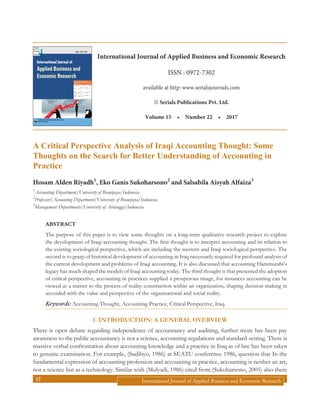 International Journal of Applied Business and Economic Research17
A Critical Perspective Analysis of Iraqi Accounting Thought: Some
Thoughts on the Search for Better Understanding of Accounting in
Practice
Hosam Alden Riyadh1
, Eko Ganis Sukoharsono2
and Salsabila Aisyah Alfaiza3
1
Accounting Department/University of Brawijaya/Indonesia
2
Professor/Accounting Department/University of Brawijaya/Indonesia
3
Management Departments/University of Airlangga/Indonesia
Abstract
The purpose of this paper is to view some thoughts on a long-term qualitative research project to explore
the development of Iraqi accounting thought. The first thought is to interpret accounting and its relation to
the existing sociological perspective, which are including the western and Iraqi sociological perspective. The
second is to grasp of historical development of accounting in Iraq necessarily required for profound analysis of
the current development and problems of Iraqi accounting. It is also discussed that accounting Hammurabi’s
legacy has much shaped the models of Iraqi accounting today. The third thought is that presented the adoption
of critical perspective, accounting in practices supplied a prosperous image, for instances accounting can be
viewed as a master to the process of reality construction within an organization, shaping decision making in
accorded with the value and perspective of the organizational and social reality.
Keywords: Accounting Thought, Accounting Practice, Critical Perspective, Iraq.
Introduction: A general Overview1.
There is open debate regarding independence of accountancy and auditing, further more has been pay
awareness to the public accountancy is not a science, accounting regulations and standard-setting. There is
massive verbal confrontation about accounting knowledge and a practice in Iraq as of late has been taken
to genuine examination. For example, (Sudibyo, 1986) at SEATU conference 1986, question that In the
fundamental expression of accounting profession and accounting in practice, accounting is neither an art,
nor a science but as a technology. Similar with (Mulyadi, 1986) cited from (Sukoharsono, 2005) also there
International Journal of
Applied Business and
Economic Research
SERIALS PUBLICATIONS PVT. LTD.
New Delhi, India
ISSN : 0972-7302
International Journal of Applied Business and Economic Research
ISSN : 0972-7302
available at http: www.serialsjournals.com
„ Serials Publications Pvt. Ltd.
Volume 15  •  Number 22  •  2017
 