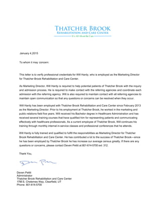 January 4,2015
To whom it may concern:
This letter is to verify professional credentials for Will Hardy, who is employed as the Marketing Director
for Thatcher Brook Rehabilitation and Care Center.
As Marketing Director, Will Hardy is required to help potential patients of Thatcher Brook with the inquiry
and admission process. He is required to make contact with the referring agencies and coordinate each
admission with the referring agency. Will is also required to maintain contact with all referring agencies to
maintain open communication so that any questions or concerns can be resolved when they occur.
Will Hardy has been employed with Thatcher Brook Rehabilitation and Care Center since February 2013
as the Marketing Director. Prior to his employment at Thatcher Brook, he worked in the marketing and
public relations field five years. Will received his Bachelor degree in Healthcare Administration and has
received several training courses that have qualified him for representing patients and communicating
effectively with healthcare professionals. As a current employee of Thatcher Brook, Will continues his
training through monthly internal in-service classes and professional conferences that he attends.
Will Hardy is fully trained and qualified to fulfill the responsibilities as Marketing Director for Thatcher
Brook Rehabilitation and Care Center. He has contributed a lot to the success of Thatcher Brook—since
he has been employed by Thatcher Brook he has increase our average census greatly. If there are any
questions or concerns, please contact Deven Pettit at 801-614-5700 ext 312.
Thank You,
Deven Pettit
Administrator
Thatcher Brook Rehabilitation and Care Center
1795 S. Chelemes Way, Clearfield, UT
Phone: 801-614-5700
 