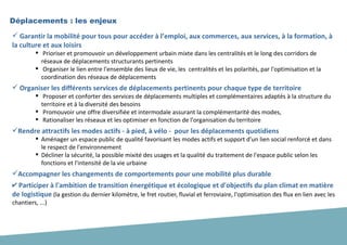  Garantir la mobilité pour tous pour accéder à l’emploi, aux commerces, aux services, à la formation, à
la culture et aux loisirs
 Prioriser et promouvoir un développement urbain mixte dans les centralités et le long des corridors de
réseaux de déplacements structurants pertinents
 Organiser le lien entre l'ensemble des lieux de vie, les centralités et les polarités, par l'optimisation et la
coordination des réseaux de déplacements
 Organiser les différents services de déplacements pertinents pour chaque type de territoire
 Proposer et conforter des services de déplacements multiples et complémentaires adaptés à la structure du
territoire et à la diversité des besoins
 Promouvoir une offre diversifiée et intermodale assurant la complémentarité des modes,
 Rationaliser les réseaux et les optimiser en fonction de l'organisation du territoire
Rendre attractifs les modes actifs - à pied, à vélo - pour les déplacements quotidiens
 Aménager un espace public de qualité favorisant les modes actifs et support d'un lien social renforcé et dans
le respect de l'environnement
 Décliner la sécurité, la possible mixité des usages et la qualité du traitement de l'espace public selon les
fonctions et l'intensité de la vie urbaine
Accompagner les changements de comportements pour une mobilité plus durable
✔ Participer à l'ambition de transition énergétique et écologique et d'objectifs du plan climat en matière
de logistique (la gestion du dernier kilomètre, le fret routier, fluvial et ferroviaire, l'optimisation des flux en lien avec les
chantiers, ...)
Déplacements : les enjeux
 