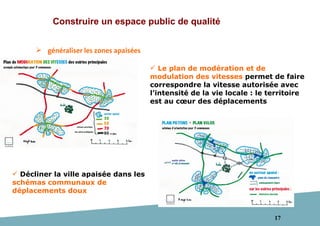 17
 Le plan de modération et de
modulation des vitesses permet de faire
correspondre la vitesse autorisée avec
l’intensité de la vie locale : le territoire
est au cœur des déplacements
 Décliner la ville apaisée dans les
schémas communaux de
déplacements doux
 généraliser les zones apaisées
Construire un espace public de qualité
 