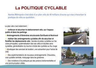 29
La POLITIQUE CYCLABLE
 renforcer et sécuriser le stationnement vélo, sur l’espace
public et dans les parkings
Aménagements d’itinéraires structurants Est-Ouest et Nord-sud
 réaliser des aménagements cyclables afin de sécuriser et
fluidifier les déplacements vélo : bandes et pistes cyclables sur les
voies principales, systématisation des sas vélos et doubles sens
cyclables, généralisation du tourne à droite des cyclistes au feu rouge
développer des services de location, une subvention pour l’achat de
VAE
 Des expérimentations de nouveaux aménagements: Chaucidou,
voie cyclable centrale, marquage dans les giratoires
 Des incitations à la pratiques par des actions événementielles et
une communication ciblée.
Nantes Métropole s’est doté d’un plan vélo de 40 millions d’euros qui vise à favoriser la
pratique du vélo au quotidien.
Le plan vélo c’est notamment :
 