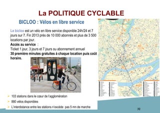 32
La POLITIQUE CYCLABLE
 103 stations dans le cœur de l’agglomération
 880 vélos disponibles
 L’interdistance entre les stations n’excède pas 5 mn de marche
Le bicloo est un vélo en libre service disponible 24h/24 et 7
jours sur 7. Fin 2013 près de 10 000 abonnés et plus de 3 500
locations par jour.
Accès au service :
Ticket 1 jour, 3 jours et 7 jours ou abonnement annuel
30 première minutes gratuites à chaque location puis coût
horaire.
BICLOO : Vélos en libre service
 