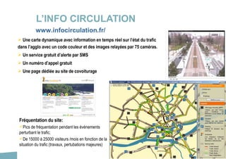 37
L’INFO CIRCULATION
 Une carte dynamique avec information en temps réel sur l’état du trafic
dans l’agglo avec un code couleur et des images relayées par 75 caméras.
 Un service gratuit d’alerte par SMS
 Un numéro d’appel gratuit
 Une page dédiée au site de covoiturage
Fréquentation du site:
Pics de fréquentation pendant les évènements
perturbant le trafic;
De 15000 à 25000 visiteurs /mois en fonction de la
situation du trafic (travaux, pertubations majeures)
www.infocirculation.fr/
 