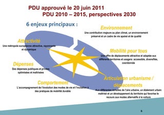 6
6 enjeux principaux :
PDU approuvé le 20 juin 2011
PDU 2010 – 2015, perspectives 2030
Attractivité
Une métropole européenne attractive, rayonnante
et dynamique
Dépenses
Des dépenses publiques et privées
optimisées et maîtrisées
Comportement
L’accompagnement de l’évolution des modes de vie et l’incitation à
des pratiques de mobilité durable
Articulation urbanisme /
déplacements
Aux différentes échelles de l’aire urbaine, un étalement urbain
maîtrisé et un développement du territoire qui favorise le
recours aux modes alternatifs à la voiture
Mobilité pour tous
Une offre de déplacements attractive et adaptée aux
différents territoires et usagers: accessible, diversifiée,
coordonnée
Environnement
Une contribution majeure au plan climat, un environnement
préservé et un cadre de vie apaisé et de qualité
 