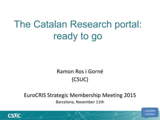The Catalan Research portal:
ready to go
Ramon Ros i Gorné
(CSUC)
EuroCRIS Strategic Membership Meeting 2015
Barcelona, November 11th
a SELRIM
member
 