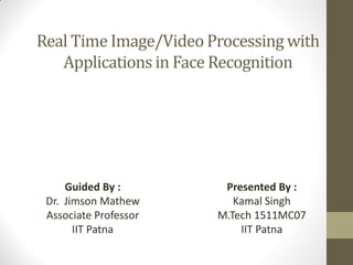 Real Time Image/Video Processing with
Applications in Face Recognition
Presented By :
Kamal Singh
M.Tech 1511MC07
IIT Patna
Guided By :
Dr. Jimson Mathew
Associate Professor
IIT Patna
 