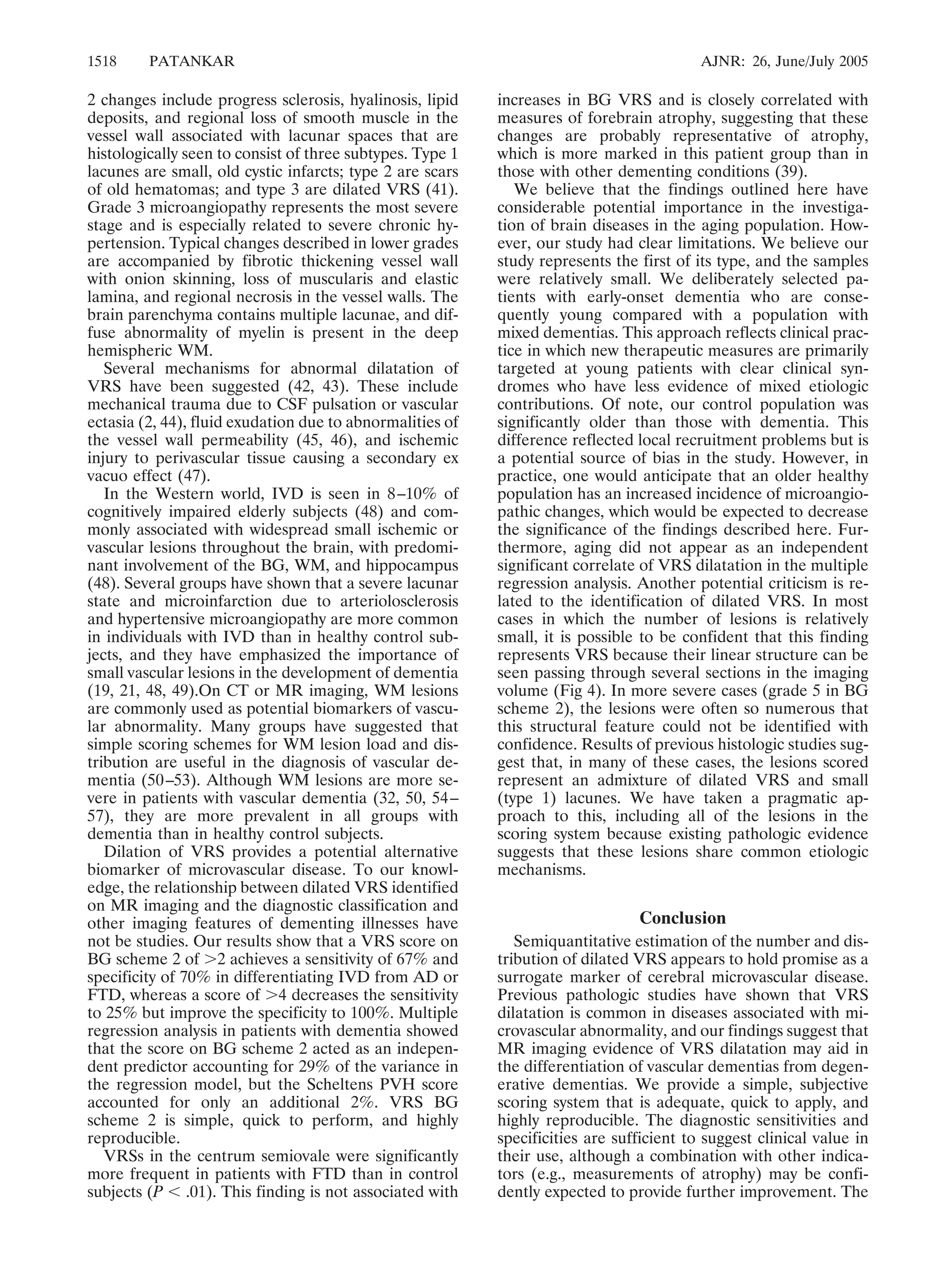 1518 PATANKAR AJNR: 26, June/July 2005 
2 changes include progress sclerosis, hyalinosis, lipid 
deposits, and regional loss of smooth muscle in the 
vessel wall associated with lacunar spaces that are 
histologically seen to consist of three subtypes. Type 1 
lacunes are small, old cystic infarcts; type 2 are scars 
of old hematomas; and type 3 are dilated VRS (41). 
Grade 3 microangiopathy represents the most severe 
stage and is especially related to severe chronic hy-pertension. 
Typical changes described in lower grades 
are accompanied by fibrotic thickening vessel wall 
with onion skinning, loss of muscularis and elastic 
lamina, and regional necrosis in the vessel walls. The 
brain parenchyma contains multiple lacunae, and dif-fuse 
abnormality of myelin is present in the deep 
hemispheric WM. 
Several mechanisms for abnormal dilatation of 
VRS have been suggested (42, 43). These include 
mechanical trauma due to CSF pulsation or vascular 
ectasia (2, 44), fluid exudation due to abnormalities of 
the vessel wall permeability (45, 46), and ischemic 
injury to perivascular tissue causing a secondary ex 
vacuo effect (47). 
In the Western world, IVD is seen in 8–10% of 
cognitively impaired elderly subjects (48) and com-monly 
associated with widespread small ischemic or 
vascular lesions throughout the brain, with predomi-nant 
involvement of the BG, WM, and hippocampus 
(48). Several groups have shown that a severe lacunar 
state and microinfarction due to arteriolosclerosis 
and hypertensive microangiopathy are more common 
in individuals with IVD than in healthy control sub-jects, 
and they have emphasized the importance of 
small vascular lesions in the development of dementia 
(19, 21, 48, 49).On CT or MR imaging, WM lesions 
are commonly used as potential biomarkers of vascu-lar 
abnormality. Many groups have suggested that 
simple scoring schemes for WM lesion load and dis-tribution 
are useful in the diagnosis of vascular de-mentia 
(50 –53). Although WM lesions are more se-vere 
in patients with vascular dementia (32, 50, 54– 
57), they are more prevalent in all groups with 
dementia than in healthy control subjects. 
Dilation of VRS provides a potential alternative 
biomarker of microvascular disease. To our knowl-edge, 
the relationship between dilated VRS identified 
on MR imaging and the diagnostic classification and 
other imaging features of dementing illnesses have 
not be studies. Our results show that a VRS score on 
BG scheme 2 of 2 achieves a sensitivity of 67% and 
specificity of 70% in differentiating IVD from AD or 
FTD, whereas a score of 4 decreases the sensitivity 
to 25% but improve the specificity to 100%. Multiple 
regression analysis in patients with dementia showed 
that the score on BG scheme 2 acted as an indepen-dent 
predictor accounting for 29% of the variance in 
the regression model, but the Scheltens PVH score 
accounted for only an additional 2%. VRS BG 
scheme 2 is simple, quick to perform, and highly 
reproducible. 
VRSs in the centrum semiovale were significantly 
more frequent in patients with FTD than in control 
subjects (P  .01). This finding is not associated with 
increases in BG VRS and is closely correlated with 
measures of forebrain atrophy, suggesting that these 
changes are probably representative of atrophy, 
which is more marked in this patient group than in 
those with other dementing conditions (39). 
We believe that the findings outlined here have 
considerable potential importance in the investiga-tion 
of brain diseases in the aging population. How-ever, 
our study had clear limitations. We believe our 
study represents the first of its type, and the samples 
were relatively small. We deliberately selected pa-tients 
with early-onset dementia who are conse-quently 
young compared with a population with 
mixed dementias. This approach reflects clinical prac-tice 
in which new therapeutic measures are primarily 
targeted at young patients with clear clinical syn-dromes 
who have less evidence of mixed etiologic 
contributions. Of note, our control population was 
significantly older than those with dementia. This 
difference reflected local recruitment problems but is 
a potential source of bias in the study. However, in 
practice, one would anticipate that an older healthy 
population has an increased incidence of microangio-pathic 
changes, which would be expected to decrease 
the significance of the findings described here. Fur-thermore, 
aging did not appear as an independent 
significant correlate of VRS dilatation in the multiple 
regression analysis. Another potential criticism is re-lated 
to the identification of dilated VRS. In most 
cases in which the number of lesions is relatively 
small, it is possible to be confident that this finding 
represents VRS because their linear structure can be 
seen passing through several sections in the imaging 
volume (Fig 4). In more severe cases (grade 5 in BG 
scheme 2), the lesions were often so numerous that 
this structural feature could not be identified with 
confidence. Results of previous histologic studies sug-gest 
that, in many of these cases, the lesions scored 
represent an admixture of dilated VRS and small 
(type 1) lacunes. We have taken a pragmatic ap-proach 
to this, including all of the lesions in the 
scoring system because existing pathologic evidence 
suggests that these lesions share common etiologic 
mechanisms. 
Conclusion 
Semiquantitative estimation of the number and dis-tribution 
of dilated VRS appears to hold promise as a 
surrogate marker of cerebral microvascular disease. 
Previous pathologic studies have shown that VRS 
dilatation is common in diseases associated with mi-crovascular 
abnormality, and our findings suggest that 
MR imaging evidence of VRS dilatation may aid in 
the differentiation of vascular dementias from degen-erative 
dementias. We provide a simple, subjective 
scoring system that is adequate, quick to apply, and 
highly reproducible. The diagnostic sensitivities and 
specificities are sufficient to suggest clinical value in 
their use, although a combination with other indica-tors 
(e.g., measurements of atrophy) may be confi-dently 
expected to provide further improvement. The 
 