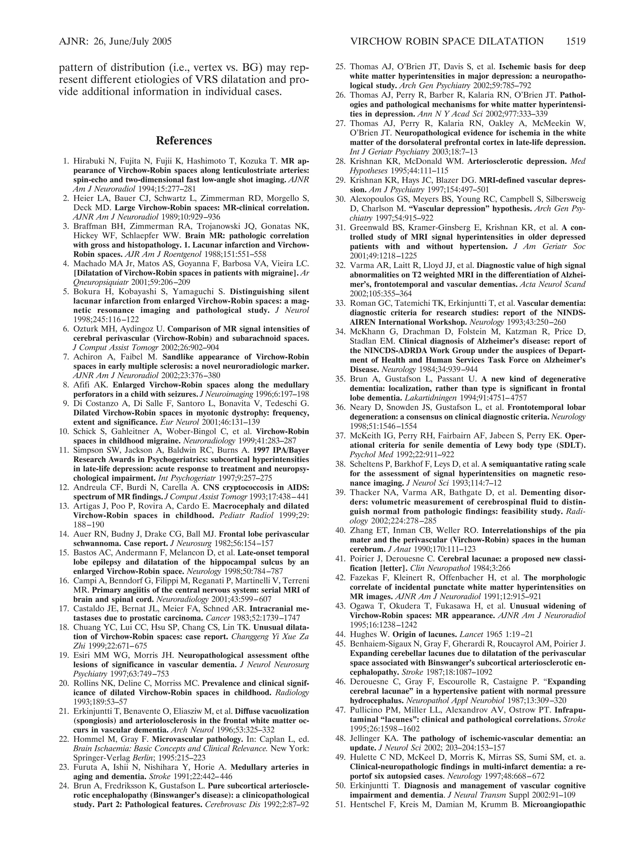 AJNR: 26, June/July 2005 VIRCHOW ROBIN SPACE DILATATION 1519 
pattern of distribution (i.e., vertex vs. BG) may rep-resent 
different etiologies of VRS dilatation and pro-vide 
additional information in individual cases. 
References 
1. Hirabuki N, Fujita N, Fujii K, Hashimoto T, Kozuka T. MR ap-pearance 
of Virchow-Robin spaces along lenticulostriate arteries: 
spin-echo and two-dimensional fast low-angle shot imaging. AJNR 
Am J Neuroradiol 1994;15:277–281 
2. Heier LA, Bauer CJ, Schwartz L, Zimmerman RD, Morgello S, 
Deck MD. Large Virchow-Robin spaces: MR-clinical correlation. 
AJNR Am J Neuroradiol 1989;10:929–936 
3. Braffman BH, Zimmerman RA, Trojanowski JQ, Gonatas NK, 
Hickey WF, Schlaepfer WW. Brain MR: pathologic correlation 
with gross and histopathology. 1. Lacunar infarction and Virchow- 
Robin spaces. AJR Am J Roentgenol 1988;151:551–558 
4. Machado MA Jr, Matos AS, Goyanna F, Barbosa VA, Vieira LC. 
[Dilatation of Virchow-Robin spaces in patients with migraine]. Ar 
Qneuropsiquiatr 2001;59:206–209 
5. Bokura H, Kobayashi S, Yamaguchi S. Distinguishing silent 
lacunar infarction from enlarged Virchow-Robin spaces: a mag-netic 
resonance imaging and pathological study. J Neurol 
1998;245:116 –122 
6. Ozturk MH, Aydingoz U. Comparison of MR signal intensities of 
cerebral perivascular (Virchow-Robin) and subarachnoid spaces. 
J Comput Assist Tomogr 2002;26:902–904 
7. Achiron A, Faibel M. Sandlike appearance of Virchow-Robin 
spaces in early multiple sclerosis: a novel neuroradiologic marker. 
AJNR Am J Neuroradiol 2002;23:376–380 
8. Afifi AK. Enlarged Virchow-Robin spaces along the medullary 
perforators in a child with seizures. J Neuroimaging 1996;6:197–198 
9. Di Costanzo A, Di Salle F, Santoro L, Bonavita V, Tedeschi G. 
Dilated Virchow-Robin spaces in myotonic dystrophy: frequency, 
extent and significance. Eur Neurol 2001;46:131–139 
10. Schick S, Gahleitner A, Wober-Bingol C, et al. Virchow-Robin 
spaces in childhood migraine. Neuroradiology 1999;41:283–287 
11. Simpson SW, Jackson A, Baldwin RC, Burns A. 1997 IPA/Bayer 
Research Awards in Psychogeriatrics: subcortical hyperintensities 
in late-life depression: acute response to treatment and neuropsy-chological 
impairment. Int Psychogeriatr 1997;9:257–275 
12. Andreula CF, Burdi N, Carella A. CNS cryptococcosis in AIDS: 
spectrum of MR findings. J Comput Assist Tomogr 1993;17:438–441 
13. Artigas J, Poo P, Rovira A, Cardo E. Macrocephaly and dilated 
Virchow-Robin spaces in childhood. Pediatr Radiol 1999;29: 
188 –190 
14. Auer RN, Budny J, Drake CG, Ball MJ. Frontal lobe perivascular 
schwannoma. Case report. J Neurosurg 1982;56:154–157 
15. Bastos AC, Andermann F, Melancon D, et al. Late-onset temporal 
lobe epilepsy and dilatation of the hippocampal sulcus by an 
enlarged Virchow-Robin space. Neurology 1998;50:784–787 
16. Campi A, Benndorf G, Filippi M, Reganati P, Martinelli V, Terreni 
MR. Primary angiitis of the central nervous system: serial MRI of 
brain and spinal cord. Neuroradiology 2001;43:599–607 
17. Castaldo JE, Bernat JL, Meier FA, Schned AR. Intracranial me-tastases 
due to prostatic carcinoma. Cancer 1983;52:1739–1747 
18. Chuang YC, Lui CC, Hsu SP, Chang CS, Lin TK. Unusual dilata-tion 
of Virchow-Robin spaces: case report. Changgeng Yi Xue Za 
Zhi 1999;22:671–675 
19. Esiri MM WG, Morris JH. Neuropathological assessment ofthe 
lesions of significance in vascular dementia. J Neurol Neurosurg 
Psychiatry 1997;63:749–753 
20. Rollins NK, Deline C, Morriss MC. Prevalence and clinical signif-icance 
of dilated Virchow-Robin spaces in childhood. Radiology 
1993;189:53–57 
21. Erkinjuntti T, Benavente O, Eliasziw M, et al. Diffuse vacuolization 
(spongiosis) and arteriolosclerosis in the frontal white matter oc-curs 
in vascular dementia. Arch Neurol 1996;53:325–332 
22. Hommel M, Gray F. Microvascular pathology. In: Caplan L, ed. 
Brain Ischaemia: Basic Concepts and Clinical Relevance. New York: 
Springer-Verlag Berlin; 1995:215–223 
23. Furuta A, Ishii N, Nishihara Y, Horie A. Medullary arteries in 
aging and dementia. Stroke 1991;22:442–446 
24. Brun A, Fredriksson K, Gustafson L. Pure subcortical arterioscle-rotic 
encephalopathy (Binswanger’s disease): a clinicopathological 
study. Part 2: Pathological features. Cerebrovasc Dis 1992;2:87–92 
25. Thomas AJ, O’Brien JT, Davis S, et al. Ischemic basis for deep 
white matter hyperintensities in major depression: a neuropatho-logical 
study. Arch Gen Psychiatry 2002;59:785–792 
26. Thomas AJ, Perry R, Barber R, Kalaria RN, O’Brien JT. Pathol-ogies 
and pathological mechanisms for white matter hyperintensi-ties 
in depression. Ann N Y Acad Sci 2002;977:333–339 
27. Thomas AJ, Perry R, Kalaria RN, Oakley A, McMeekin W, 
O’Brien JT. Neuropathological evidence for ischemia in the white 
matter of the dorsolateral prefrontal cortex in late-life depression. 
Int J Geriatr Psychiatry 2003;18:7–13 
28. Krishnan KR, McDonald WM. Arteriosclerotic depression. Med 
Hypotheses 1995;44:111–115 
29. Krishnan KR, Hays JC, Blazer DG. MRI-defined vascular depres-sion. 
Am J Psychiatry 1997;154:497–501 
30. Alexopoulos GS, Meyers BS, Young RC, Campbell S, Silbersweig 
D, Charlson M. “Vascular depression” hypothesis. Arch Gen Psy-chiatry 
1997;54:915–922 
31. Greenwald BS, Kramer-Ginsberg E, Krishnan KR, et al. A con-trolled 
study of MRI signal hyperintensities in older depressed 
patients with and without hypertension. J Am Geriatr Soc 
2001;49:1218–1225 
32. Varma AR, Laitt R, Lloyd JJ, et al. Diagnostic value of high signal 
abnormalities on T2 weighted MRI in the differentiation of Alzhei-mer’s, 
frontotemporal and vascular dementias. Acta Neurol Scand 
2002;105:355–364 
33. Roman GC, Tatemichi TK, Erkinjuntti T, et al. Vascular dementia: 
diagnostic criteria for research studies: report of the NINDS-AIREN 
International Workshop. Neurology 1993;43:250–260 
34. McKhann G, Drachman D, Folstein M, Katzman R, Price D, 
Stadlan EM. Clinical diagnosis of Alzheimer’s disease: report of 
the NINCDS-ADRDA Work Group under the auspices of Depart-ment 
of Health and Human Services Task Force on Alzheimer’s 
Disease. Neurology 1984;34:939–944 
35. Brun A, Gustafson L, Passant U. A new kind of degenerative 
dementia: localization, rather than type is significant in frontal 
lobe dementia. Lakartidningen 1994;91:4751–4757 
36. Neary D, Snowden JS, Gustafson L, et al. Frontotemporal lobar 
degeneration: a consensus on clinical diagnostic criteria. Neurology 
1998;51:1546–1554 
37. McKeith IG, Perry RH, Fairbairn AF, Jabeen S, Perry EK. Oper-ational 
criteria for senile dementia of Lewy body type (SDLT). 
Psychol Med 1992;22:911–922 
38. Scheltens P, Barkhof F, Leys D, et al. A semiquantative rating scale 
for the assessment of signal hyperintensities on magnetic reso-nance 
imaging. J Neurol Sci 1993;114:7–12 
39. Thacker NA, Varma AR, Bathgate D, et al. Dementing disor-ders: 
volumetric measurement of cerebrospinal fluid to distin-guish 
normal from pathologic findings: feasibility study. Radi-ology 
2002;224:278 –285 
40. Zhang ET, Inman CB, Weller RO. Interrelationships of the pia 
mater and the perivascular (Virchow-Robin) spaces in the human 
cerebrum. J Anat 1990;170:111–123 
41. Poirier J, Derouesne C. Cerebral lacunae: a proposed new classi-fication 
[letter]. Clin Neuropathol 1984;3:266 
42. Fazekas F, Kleinert R, Offenbacher H, et al. The morphologic 
correlate of incidental punctate white matter hyperintensities on 
MR images. AJNR Am J Neuroradiol 1991;12:915–921 
43. Ogawa T, Okudera T, Fukasawa H, et al. Unusual widening of 
Virchow-Robin spaces: MR appearance. AJNR Am J Neuroradiol 
1995;16:1238–1242 
44. Hughes W. Origin of lacunes. Lancet 1965 1:19–21 
45. Benhaiem-Sigaux N, Gray F, Gherardi R, Roucayrol AM, Poirier J. 
Expanding cerebellar lacunes due to dilatation of the perivascular 
space associated with Binswanger’s subcortical arteriosclerotic en-cephalopathy. 
Stroke 1987;18:1087–1092 
46. Derouesne C, Gray F, Escourolle R, Castaigne P. “Expanding 
cerebral lacunae” in a hypertensive patient with normal pressure 
hydrocephalus. Neuropathol Appl Neurobiol 1987;13:309–320 
47. Pullicino PM, Miller LL, Alexandrov AV, Ostrow PT. Infrapu-taminal 
“lacunes”: clinical and pathological correlations. Stroke 
1995;26:1598 –1602 
48. Jellinger KA. The pathology of ischemic-vascular dementia: an 
update. J Neurol Sci 2002; 203–204:153–157 
49. Hulette C ND, McKeel D, Morris K, Mirras SS, Sumi SM, et. a. 
Clinical-neuropathologic findings in multi-infarct dementia: a re-portof 
six autopsied cases. Neurology 1997;48:668–672 
50. Erkinjuntti T. Diagnosis and management of vascular cognitive 
impairment and dementia. J Neural Transm Suppl 2002:91–109 
51. Hentschel F, Kreis M, Damian M, Krumm B. Microangiopathic 
 